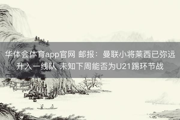 华体会体育app官网 邮报：曼联小将莱西已弥远升入一线队 未知下周能否为U21踢环节战