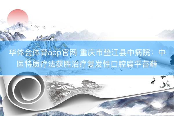 华体会体育app官网 重庆市垫江县中病院：中医特质疗法获胜治疗复发性口腔扁平苔藓