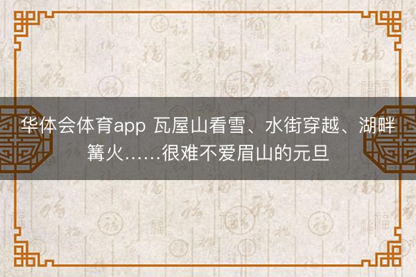 华体会体育app 瓦屋山看雪、水街穿越、湖畔篝火……很难不爱眉山的元旦