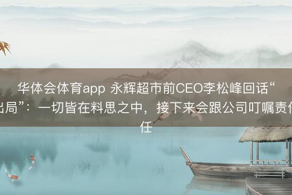 华体会体育app 永辉超市前CEO李松峰回话“出局”：一切皆在料思之中，接下来会跟公司叮嘱责任