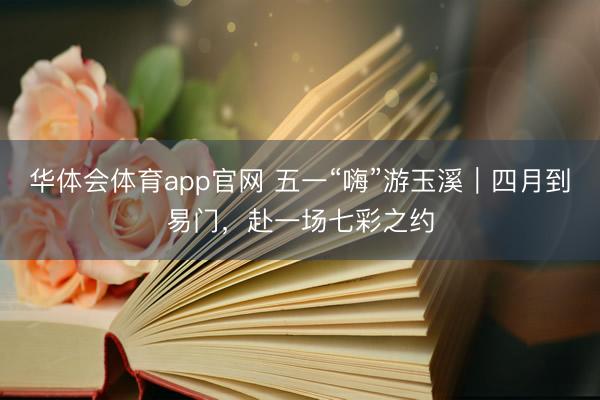 华体会体育app官网 五一“嗨”游玉溪｜四月到易门，赴一场七彩之约