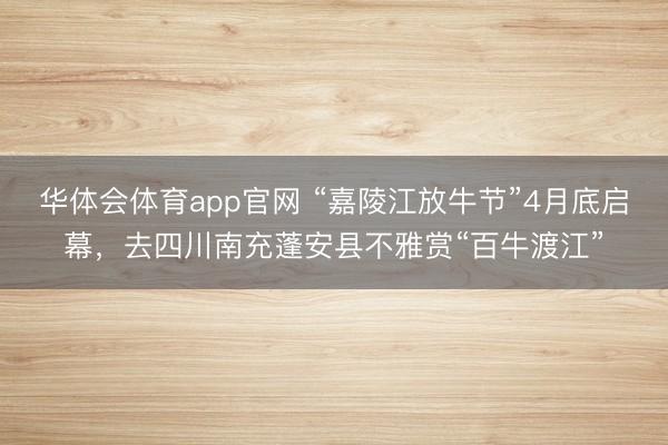 华体会体育app官网 “嘉陵江放牛节”4月底启幕，去四川南充蓬安县不雅赏“百牛渡江”