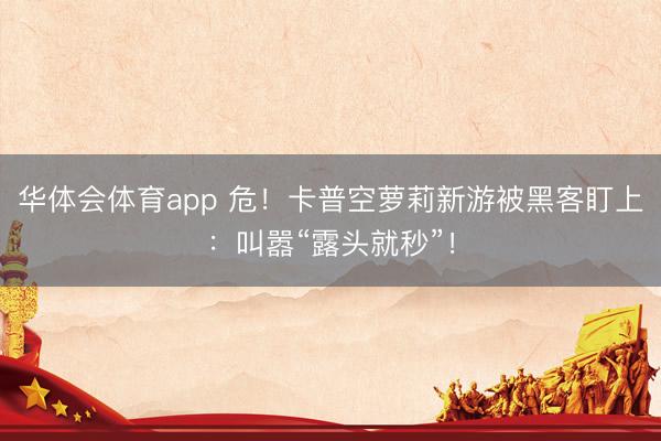 华体会体育app 危！卡普空萝莉新游被黑客盯上：叫嚣“露头就秒”！