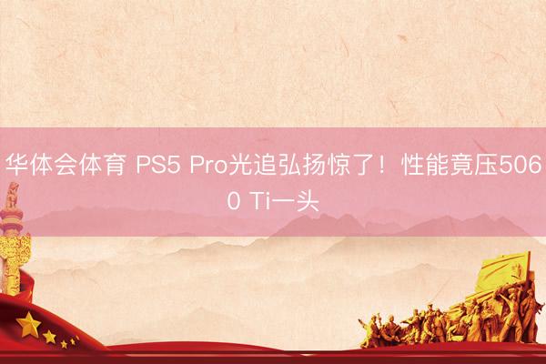 华体会体育 PS5 Pro光追弘扬惊了！性能竟压5060 Ti一头