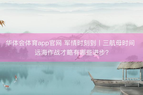 华体会体育app官网 军情时刻到丨三航母时间 远海作战才略有哪些进步？