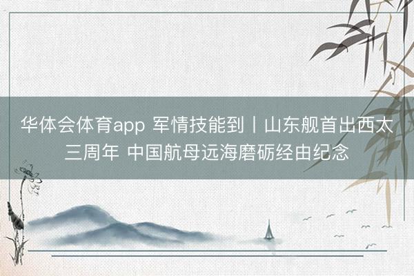 华体会体育app 军情技能到丨山东舰首出西太三周年 中国航母远海磨砺经由纪念