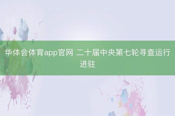华体会体育app官网 二十届中央第七轮寻查运行进驻