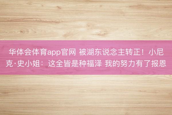 华体会体育app官网 被湖东说念主转正！小尼克·史小姐：这全皆是种福泽 我的努力有了报恩