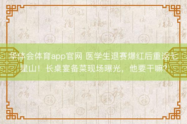华体会体育app官网 医学生退赛爆红后重返七星山！长桌宴备菜现场曝光，他要干嘛？