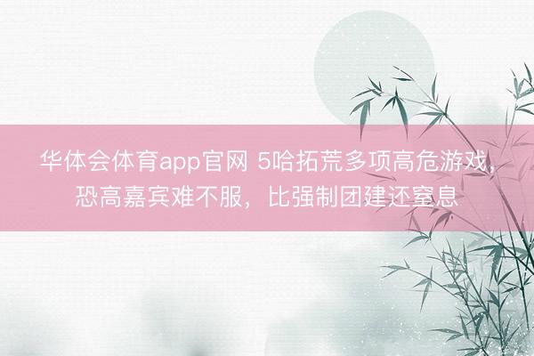 华体会体育app官网 5哈拓荒多项高危游戏，恐高嘉宾难不服，比强制团建还窒息