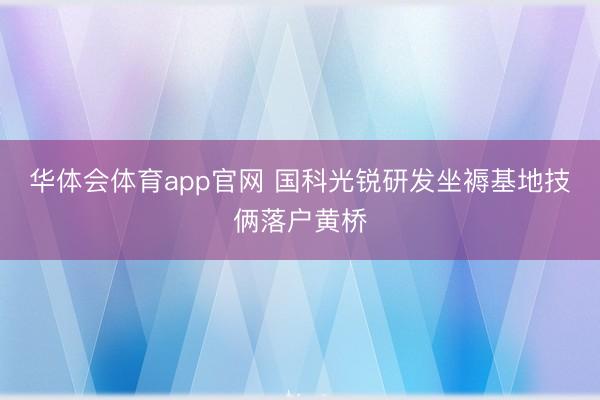 华体会体育app官网 国科光锐研发坐褥基地技俩落户黄桥