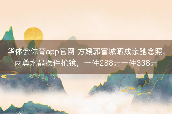 华体会体育app官网 方媛郭富城晒成亲驰念照，两尊水晶摆件抢镜，一件288元一件338元