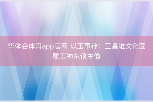 华体会体育app官网 以玉事神：三星堆文化圆雕玉神东谈主像
