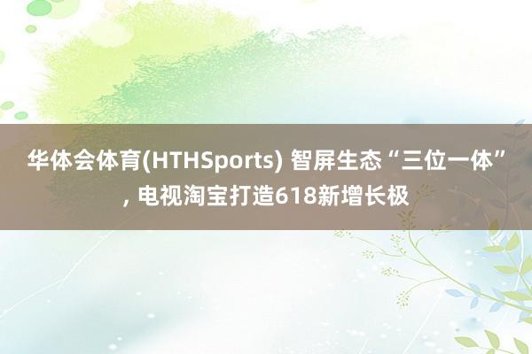 华体会体育(HTHSports) 智屏生态“三位一体”， 电视淘宝打造618新增长极