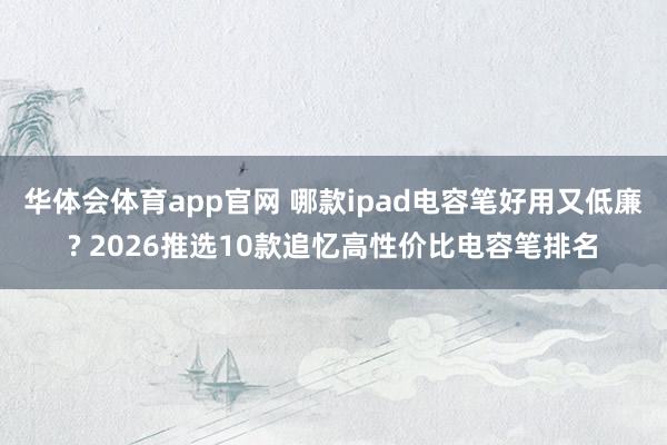 华体会体育app官网 哪款ipad电容笔好用又低廉? 2026推选10款追忆高性价比电容笔排名