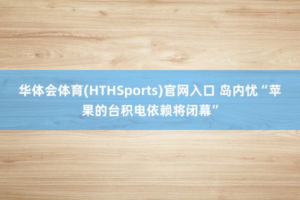华体会体育(HTHSports)官网入口 岛内忧“苹果的台积电依赖将闭幕”