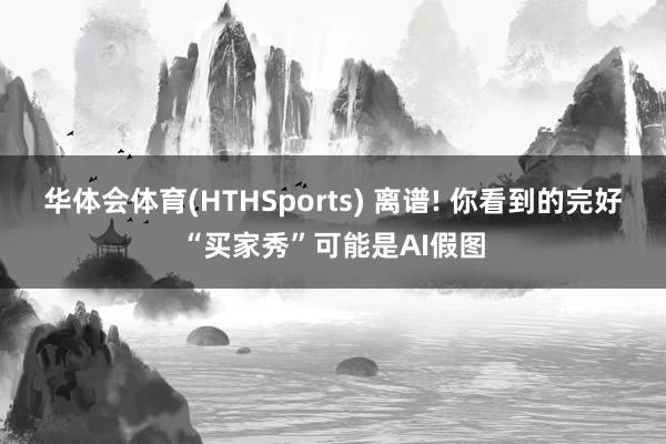 华体会体育(HTHSports) 离谱! 你看到的完好“买家秀”可能是AI假图