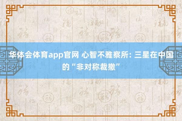 华体会体育app官网 心智不雅察所: 三星在中国的“非对称裁撤”