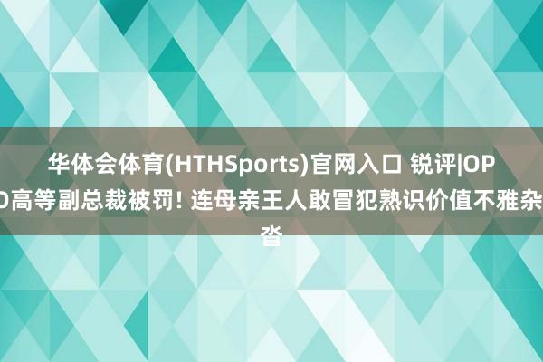 华体会体育(HTHSports)官网入口 锐评|OPPO高等副总裁被罚! 连母亲王人敢冒犯熟识价值不雅杂沓