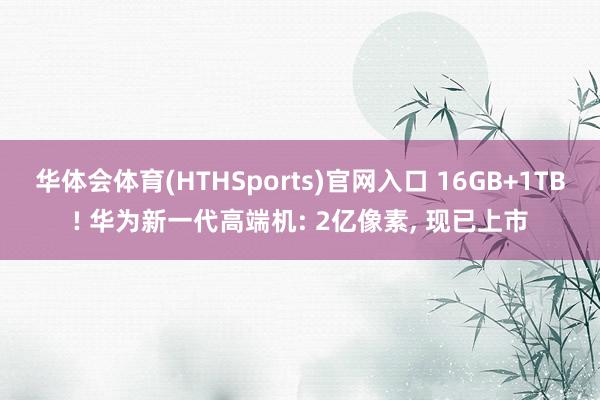 华体会体育(HTHSports)官网入口 16GB+1TB! 华为新一代高端机: 2亿像素， 现已上市