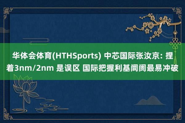 华体会体育(HTHSports) 中芯国际张汝京: 捏着3nm/2nm 是误区 国际把握利基阛阓最易冲破