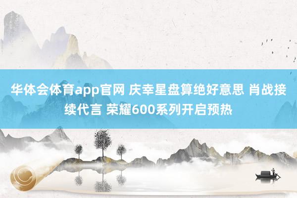 华体会体育app官网 庆幸星盘算绝好意思 肖战接续代言 荣耀600系列开启预热