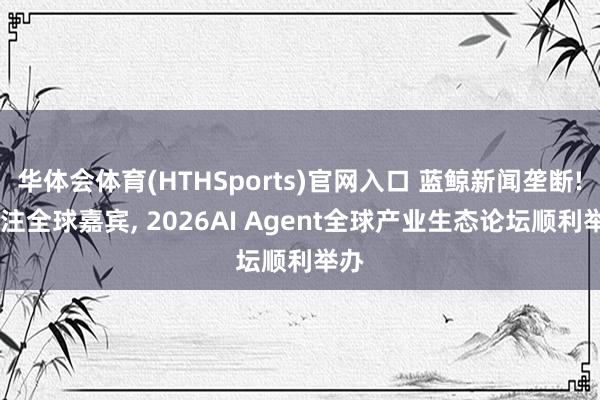 华体会体育(HTHSports)官网入口 蓝鲸新闻垄断! 汇注全球嘉宾, 2026AI Agent全球产业生态论坛顺利举办