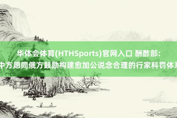 华体会体育(HTHSports)官网入口 酬酢部: 中方愿同俄方鼓励构建愈加公说念合理的行家科罚体系