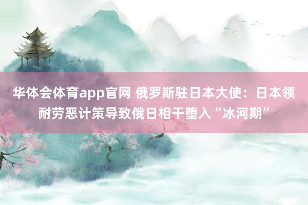 华体会体育app官网 俄罗斯驻日本大使：日本领耐劳恶计策导致俄日相干堕入“冰河期”
