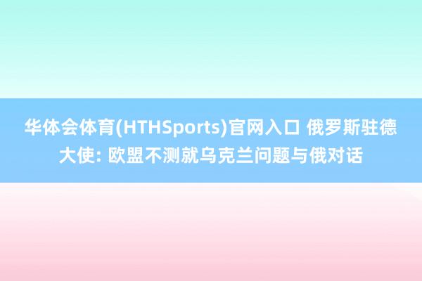 华体会体育(HTHSports)官网入口 俄罗斯驻德大使: 欧盟不测就乌克兰问题与俄对话