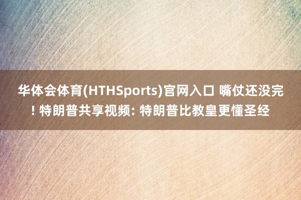 华体会体育(HTHSports)官网入口 嘴仗还没完! 特朗普共享视频: 特朗普比教皇更懂圣经