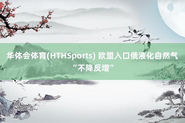 华体会体育(HTHSports) 欧盟入口俄液化自然气“不降反增”