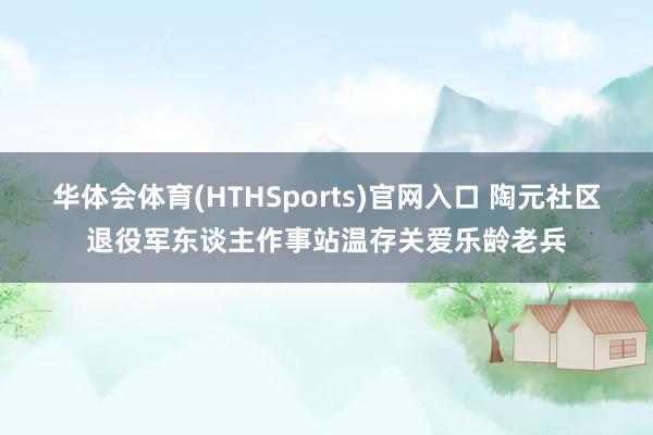 华体会体育(HTHSports)官网入口 陶元社区退役军东谈主作事站温存关爱乐龄老兵