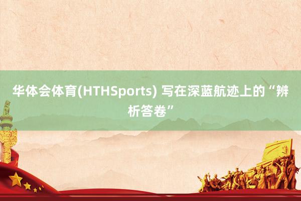 华体会体育(HTHSports) 写在深蓝航迹上的“辨析答卷”