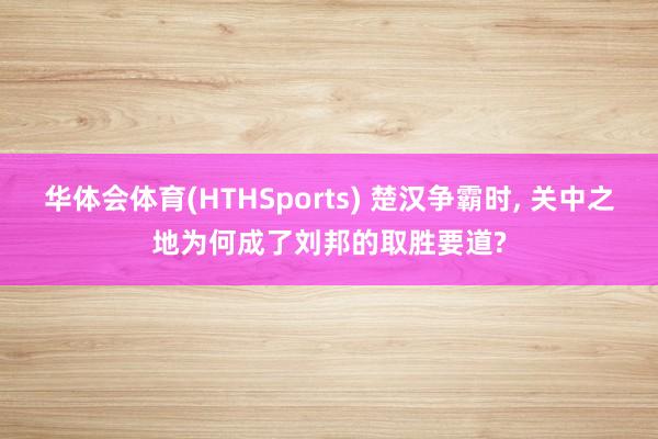 华体会体育(HTHSports) 楚汉争霸时， 关中之地为何成了刘邦的取胜要道?
