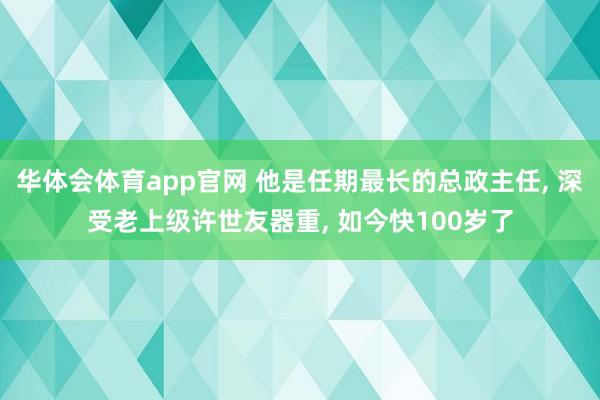 华体会体育app官网 他是任期最长的总政主任， 深受老上级许世友器重， 如今快100岁了