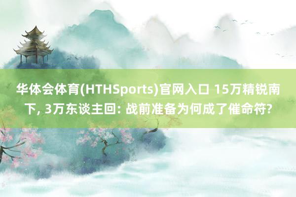 华体会体育(HTHSports)官网入口 15万精锐南下， 3万东谈主回: 战前准备为何成了催命符?