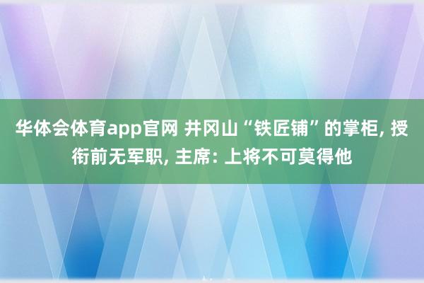 华体会体育app官网 井冈山“铁匠铺”的掌柜， 授衔前无军职， 主席: 上将不可莫得他
