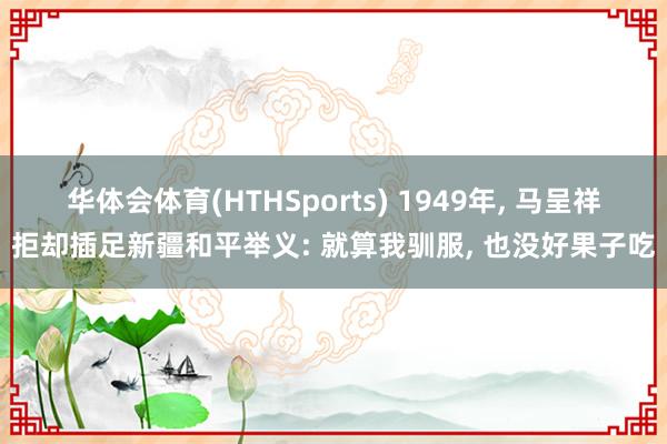 华体会体育(HTHSports) 1949年， 马呈祥拒却插足新疆和平举义: 就算我驯服， 也没好果子吃