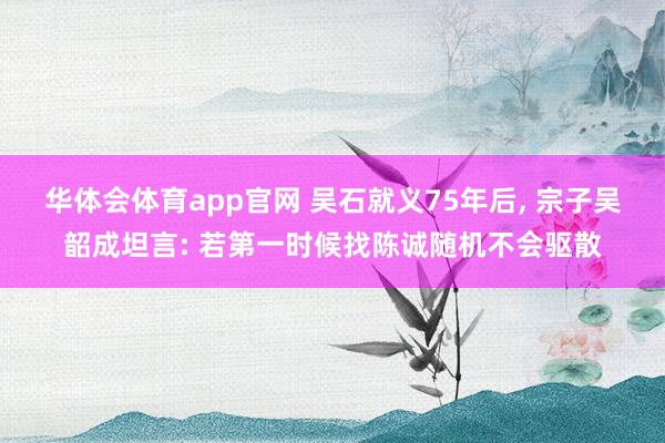 华体会体育app官网 吴石就义75年后， 宗子吴韶成坦言: 若第一时候找陈诚随机不会驱散