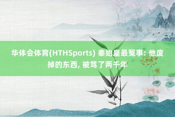 华体会体育(HTHSports) 秦始皇最冤事: 他废掉的东西， 被骂了两千年