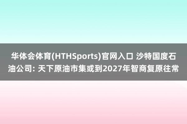 华体会体育(HTHSports)官网入口 沙特国度石油公司: 天下原油市集或到2027年智商复原往常