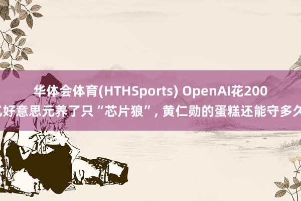 华体会体育(HTHSports) OpenAI花200亿好意思元养了只“芯片狼”， 黄仁勋的蛋糕还能守多久?