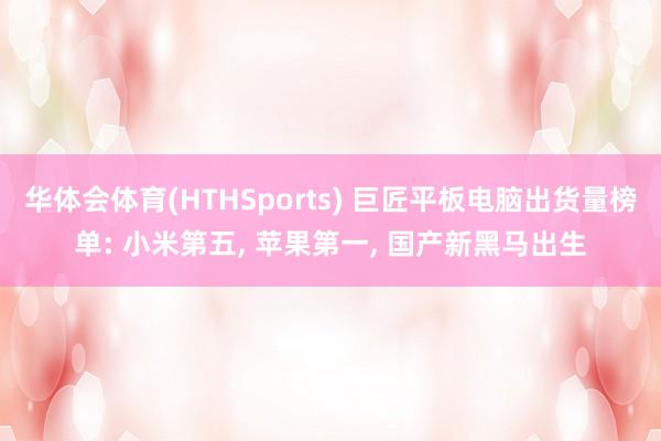 华体会体育(HTHSports) 巨匠平板电脑出货量榜单: 小米第五， 苹果第一， 国产新黑马出生