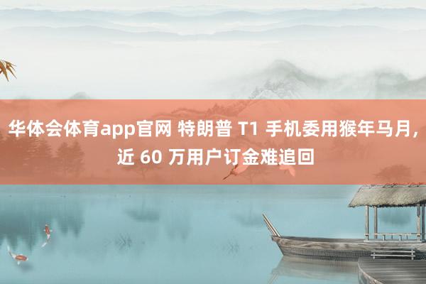 华体会体育app官网 特朗普 T1 手机委用猴年马月， 近 60 万用户订金难追回