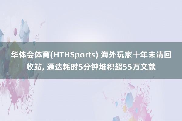 华体会体育(HTHSports) 海外玩家十年未清回收站， 通达耗时5分钟堆积超55万文献