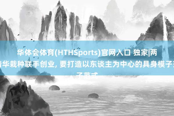 华体会体育(HTHSports)官网入口 独家|两位清华栽种联手创业， 要打造以东谈主为中心的具身模子范式