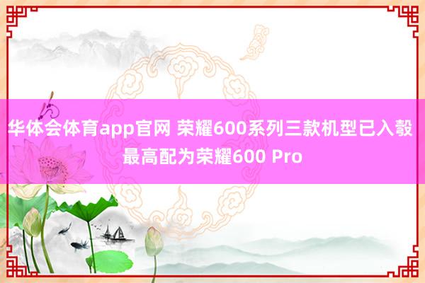 华体会体育app官网 荣耀600系列三款机型已入彀 最高配为荣耀600 Pro