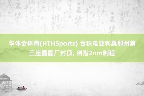华体会体育(HTHSports) 台积电亚利桑那州第三座晶圆厂封顶， 剑指2nm制程