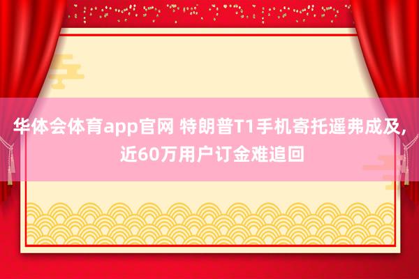 华体会体育app官网 特朗普T1手机寄托遥弗成及， 近60万用户订金难追回